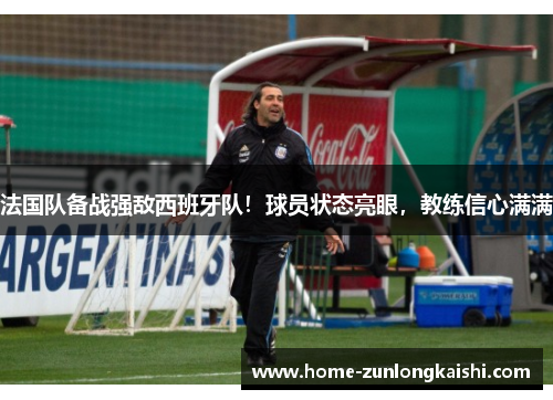 法国队备战强敌西班牙队！球员状态亮眼，教练信心满满